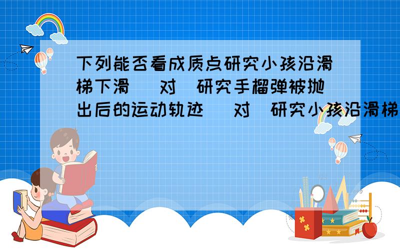 下列能否看成质点研究小孩沿滑梯下滑 （对）研究手榴弹被抛出后的运动轨迹 （对)研究小孩沿滑梯下滑 为什么对呢？小孩相对于滑梯来说应该不能看做质点啊，可答案为什么是对的呢？