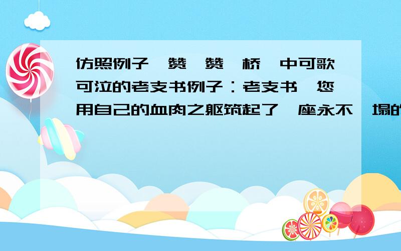 仿照例子,赞一赞《桥》中可歌可泣的老支书例子：老支书,您用自己的血肉之躯筑起了一座永不坍塌的桥梁!仿照例子在写2句