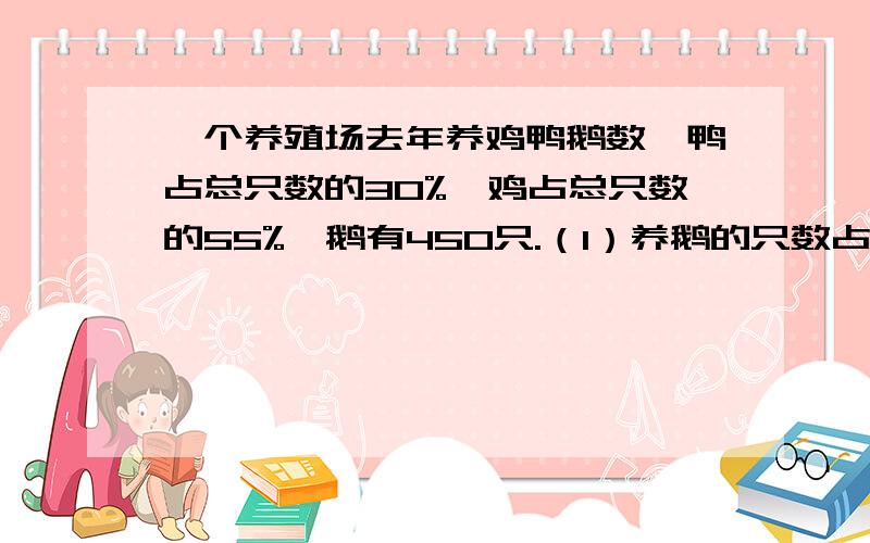 一个养殖场去年养鸡鸭鹅数,鸭占总只数的30%,鸡占总只数的55%,鹅有450只.（1）养鹅的只数占养鸡、鸭、鹅总数的百分之几?（2）养的鸡、鸭各有多少只?