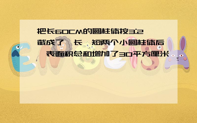 把长60CM的圆柱体按3:2截成了一长一短两个小圆柱体后,表面积总和增加了30平方厘米