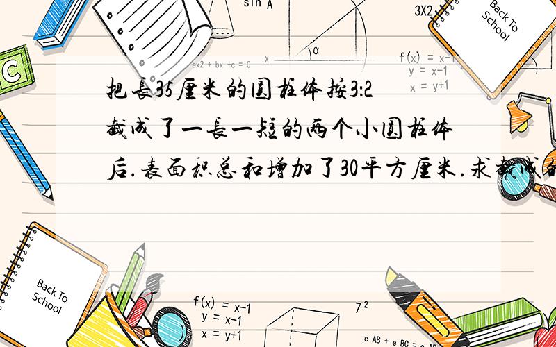 把长35厘米的圆柱体按3：2截成了一长一短的两个小圆柱体后.表面积总和增加了30平方厘米.求截成的较长一个圆柱的体积