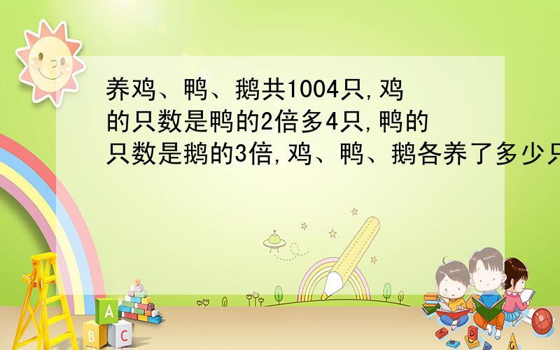 养鸡、鸭、鹅共1004只,鸡的只数是鸭的2倍多4只,鸭的只数是鹅的3倍,鸡、鸭、鹅各养了多少只