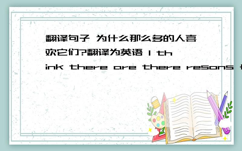 翻译句子 为什么那么多的人喜欢它们?翻译为英语 l think there are there resons for it 翻译为中文