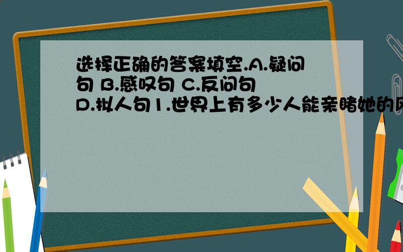 选择正确的答案填空.A.疑问句 B.感叹句 C.反问句 D.拟人句1.世界上有多少人能亲睹她的风采呢?（）2.喂,淘气的云雀,叽叽喳喳地在谈些什么?（ ）3.我想它一定是游侠吧!（）4.您,您就是贝多芬