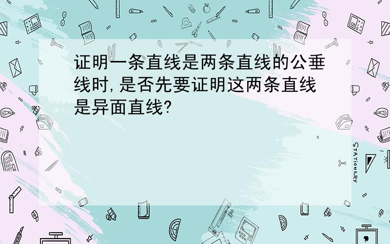 证明一条直线是两条直线的公垂线时,是否先要证明这两条直线是异面直线?