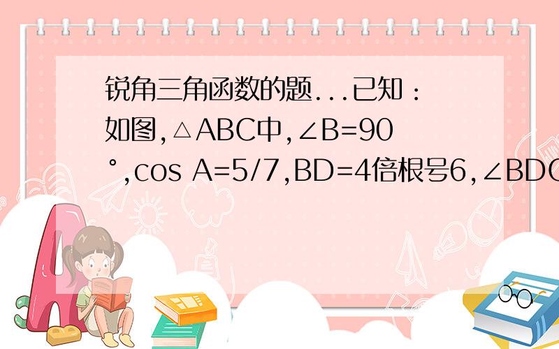 锐角三角函数的题...已知：如图,△ABC中,∠B=90°,cos A=5/7,BD=4倍根号6,∠BDC=45°,求AC.