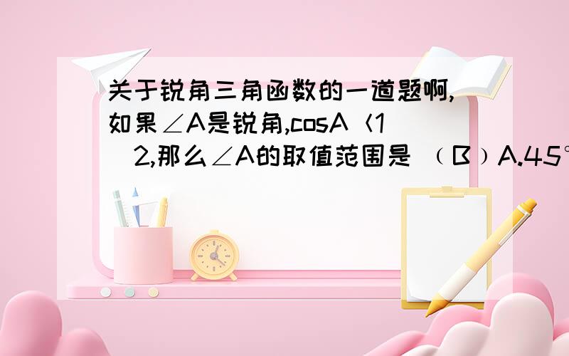 关于锐角三角函数的一道题啊,如果∠A是锐角,cosA＜1／2,那么∠A的取值范围是 ﹙B﹚A.45°＜A＜90° B.60°＜A＜90° C.30°＜A＜45° D.0°＜A＜30°