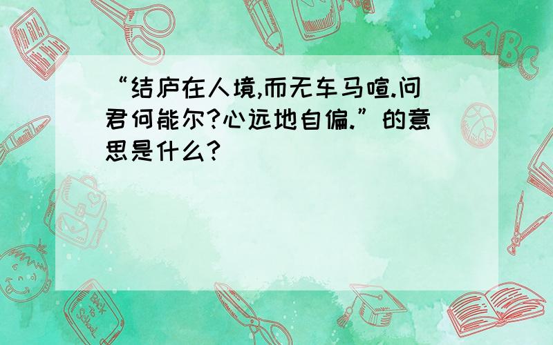 “结庐在人境,而无车马喧.问君何能尔?心远地自偏.”的意思是什么?