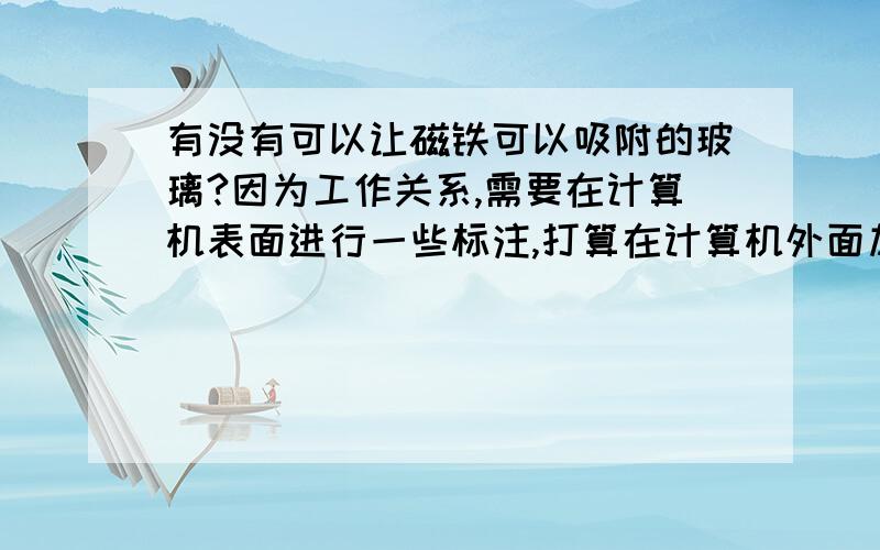 有没有可以让磁铁可以吸附的玻璃?因为工作关系,需要在计算机表面进行一些标注,打算在计算机外面加一块玻璃,有没有东西可以吸附在玻璃上,无限次的使用?