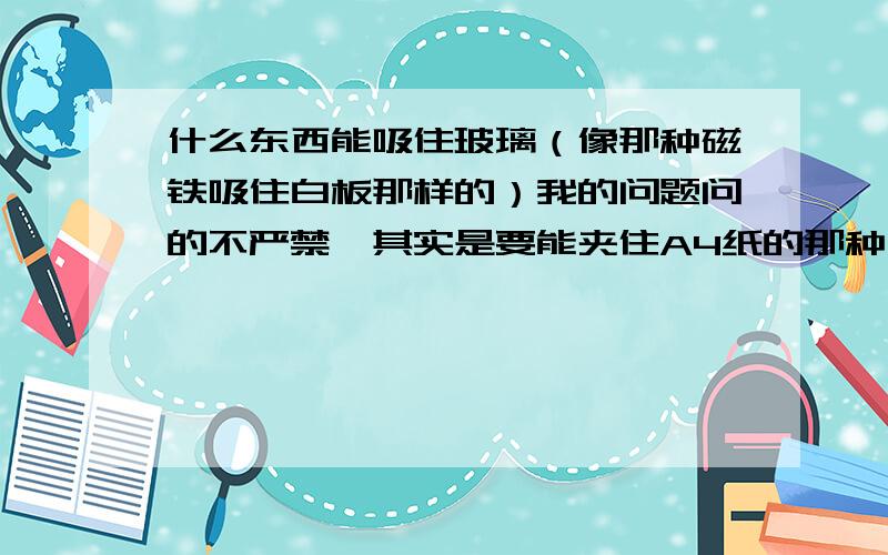 什么东西能吸住玻璃（像那种磁铁吸住白板那样的）我的问题问的不严禁,其实是要能夹住A4纸的那种,用途同拍板一样的那种怎么将A4纸像贴到白板上的那样贴在玻璃上?在玻璃上贴根软木?然