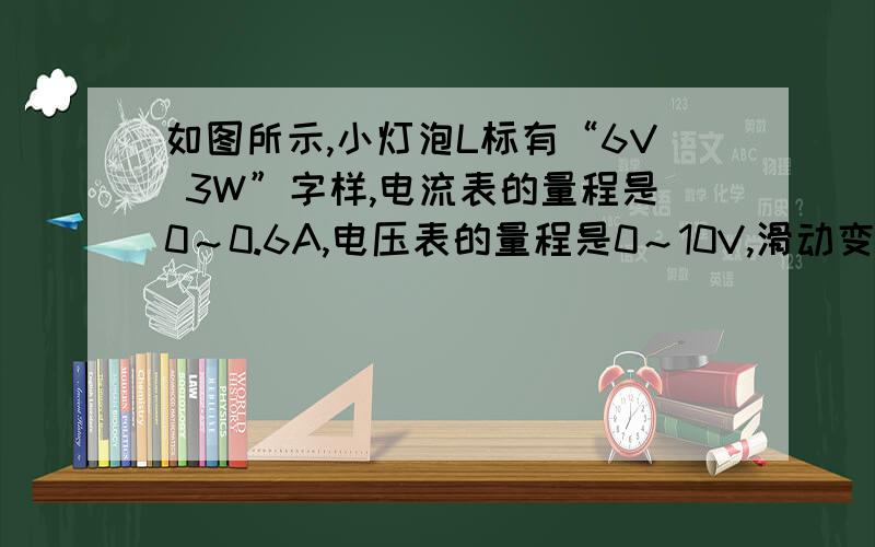 如图所示,小灯泡L标有“6V 3W”字样,电流表的量程是0～0.6A,电压表的量程是0～10V,滑动变阻器的最大电阻为100Ω.闭合开关,移动滑动变阻器,使电压表的示数为6V,这时灯泡恰好正常发光.求：（1