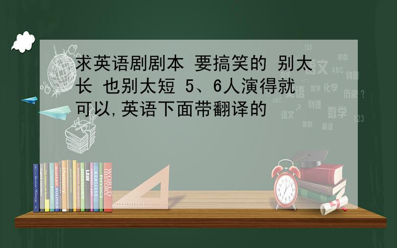 求英语剧剧本 要搞笑的 别太长 也别太短 5、6人演得就可以,英语下面带翻译的