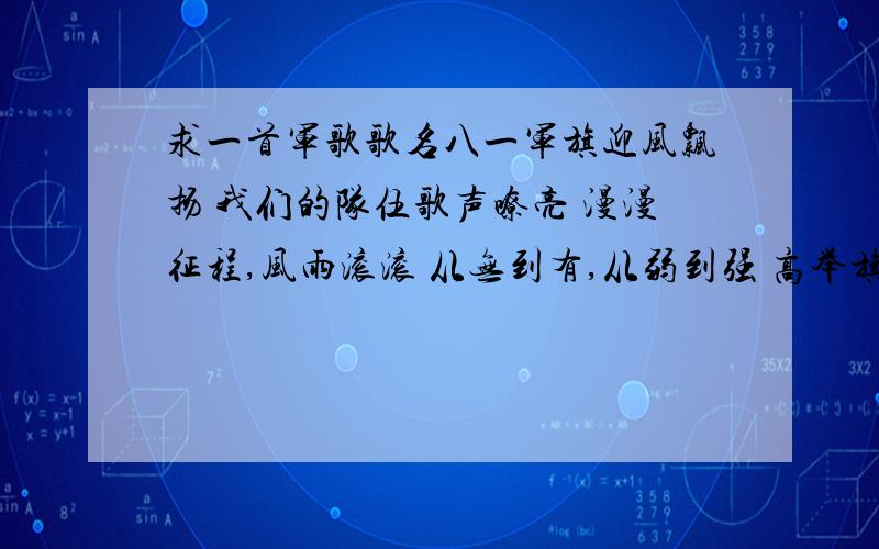 求一首军歌歌名八一军旗迎风飘扬 我们的队伍歌声嘹亮 漫漫征程,风雨滚滚 从无到有,从弱到强 高举旗帜,凭着智慧 人民的军队忠诚于党 永不动摇的信念 永远坚定的理想 八一军旗迎风飘扬