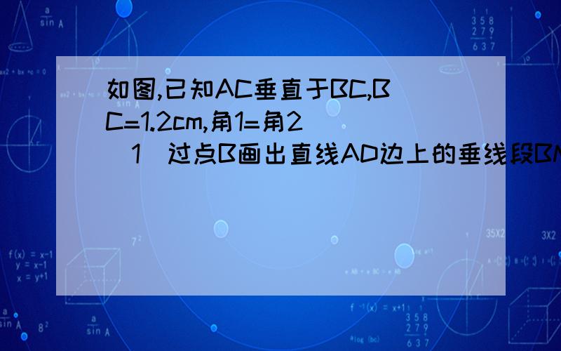 如图,已知AC垂直于BC,BC=1.2cm,角1=角2 （1）过点B画出直线AD边上的垂线段BM（2）量出点B到直线AD的距离,并比较这个距离与BC长度的大小关系.并试着用一句话