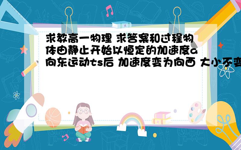 求教高一物理 求答案和过程物体由静止开始以恒定的加速度a向东运动ts后 加速度变为向西 大小不变 再经过ts时 物体的运动情况是A物体位于出发点以东 速度为0B物体位于出发点以东 继续向