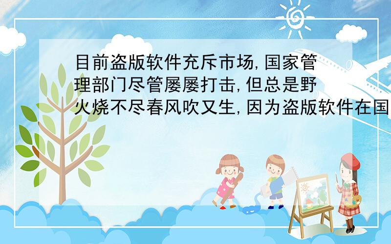 目前盗版软件充斥市场,国家管理部门尽管屡屡打击,但总是野火烧不尽春风吹又生,因为盗版软件在国内有很大的市场,这些人持的观点是正版的太贵,盗版的便宜.问：1.对于盗版行为,我们应该