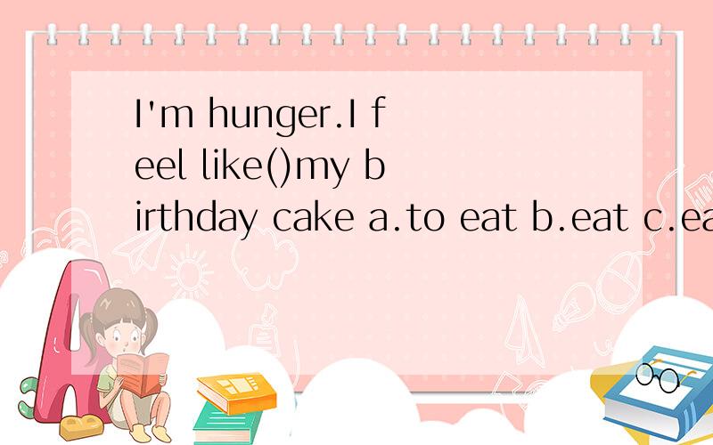 I'm hunger.I feel like()my birthday cake a.to eat b.eat c.eating.d.ate请解释如选动名词请告诉起什么作用