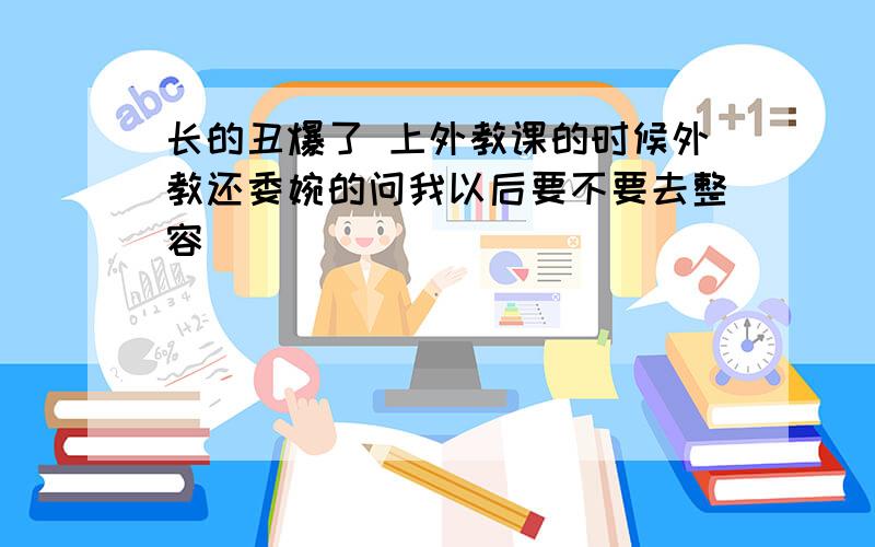 长的丑爆了 上外教课的时候外教还委婉的问我以后要不要去整容