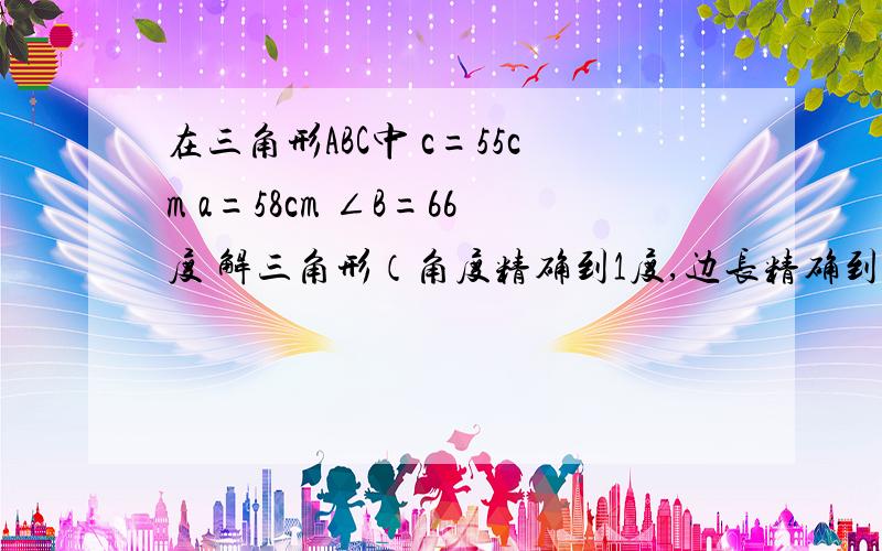 在三角形ABC中 c=55cm a=58cm ∠B=66度 解三角形（角度精确到1度,边长精确到1cm)