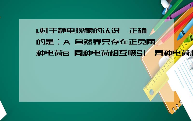 1.对于静电现象的认识,正确的是：A 自然界只存在正负两种电荷B 同种电荷相互吸引,异种电荷相互排斥C 从静电现象认识到原子核是可分的D 摩擦起电创造了电荷2.用与橡胶棒摩擦过的皮毛靠