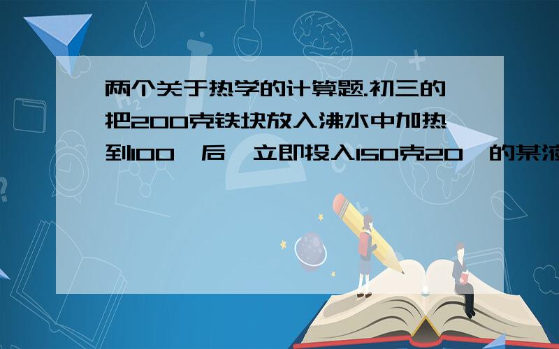 两个关于热学的计算题.初三的把200克铁块放入沸水中加热到100℃后,立即投入150克20℃的某液体中,混合后的湿度是40℃,求此液体的比热容（不计热量损失,铁的比热容为0.46*10³J/kg*℃）某中