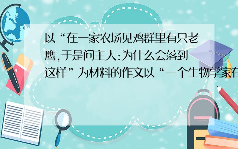 以“在一家农场见鸡群里有只老鹰,于是问主人:为什么会落到这样”为材料的作文以“一个生物学家在一家农场见鸡群里有只老鹰,于是问主人:为什么鸟中之王,会落魄到这般于鸡为伍的地步?