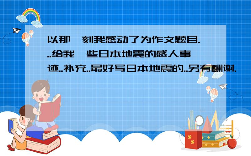 以那一刻我感动了为作文题目...给我一些日本地震的感人事迹..补充..最好写日本地震的..另有酬谢.