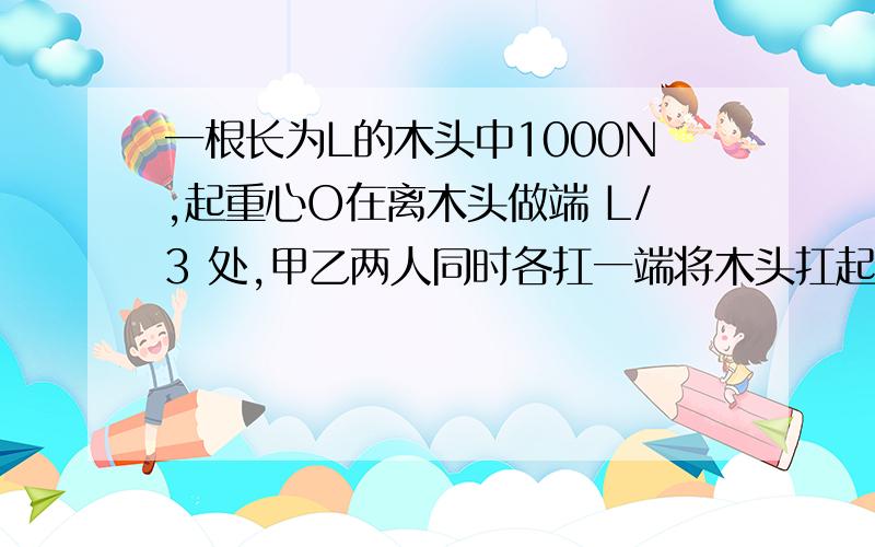 一根长为L的木头中1000N,起重心O在离木头做端 L/3 处,甲乙两人同时各扛一端将木头扛起,甲在距重心较近的一端,此后丙又在木豆的中间出向上扛,有力 F=300N,由于丙的参加,乙的负重减轻了多少N?