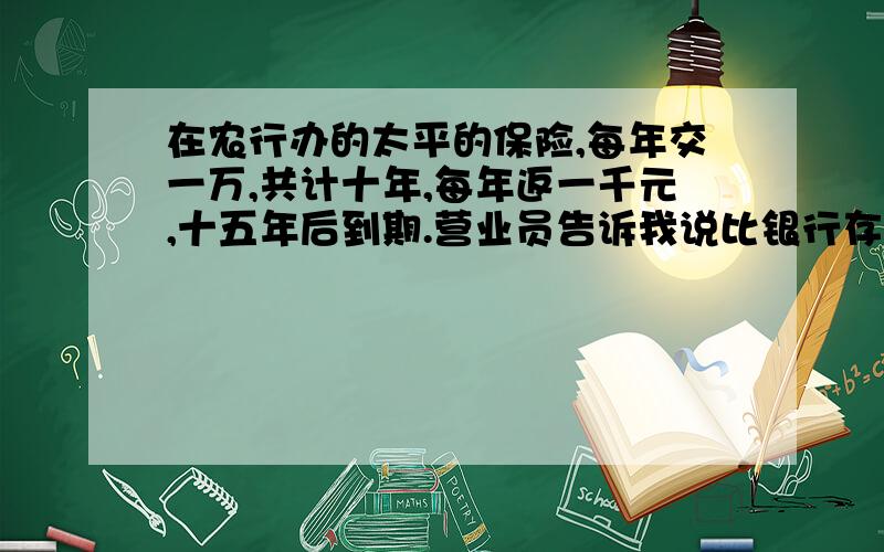 在农行办的太平的保险,每年交一万,共计十年,每年返一千元,十五年后到期.营业员告诉我说比银行存款利息要搞得多,还有分红什么的收益,但是人都说是个骗局,我就想要知道,我的这份保险到