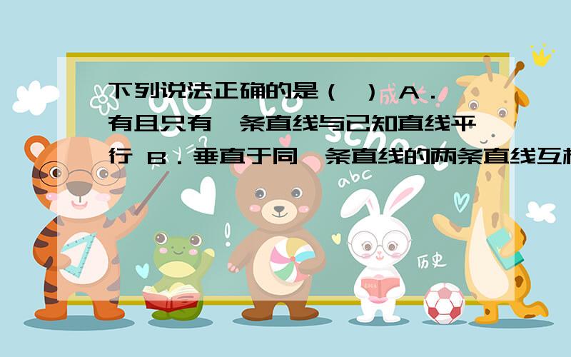 下列说法正确的是（ ） A．有且只有一条直线与已知直线平行 B．垂直于同一条直线的两条直线互相垂直 C．从下列说法正确的是（ ）A．有且只有一条直线与已知直线平行 B．垂直于同一条