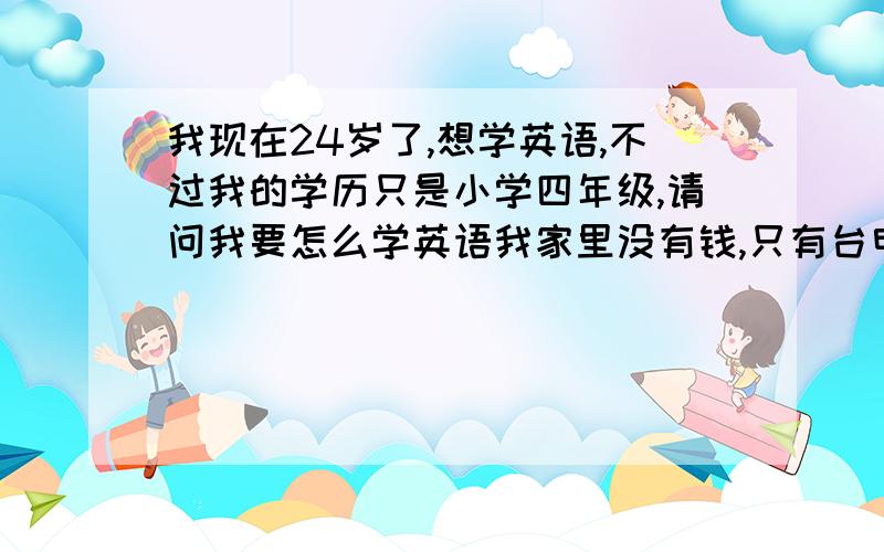 我现在24岁了,想学英语,不过我的学历只是小学四年级,请问我要怎么学英语我家里没有钱,只有台电脑.我只识得26个字母.从基本的哪里学起呢.在网上查的我也看不懂.什么初极.先应该是学26个