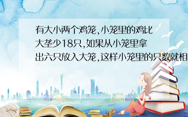 有大小两个鸡笼,小笼里的鸡比大垄少18只,如果从小笼里拿出六只放入大笼,这样小笼里的只数就相当于大笼里