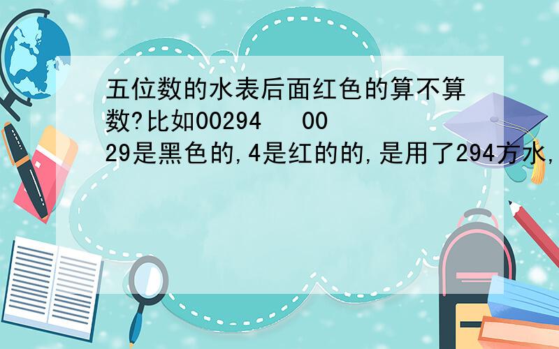 五位数的水表后面红色的算不算数?比如00294   0029是黑色的,4是红的的,是用了294方水,还是29.4方啊?谢谢了!~~