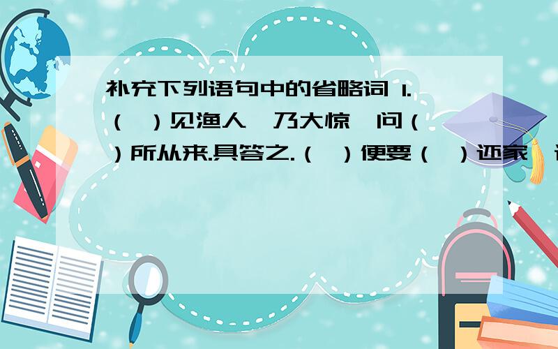 补充下列语句中的省略词 1.（ ）见渔人,乃大惊,问（ ）所从来.具答之.（ ）便要（ ）还家,设酒杀鸡作食.2.（ ）问（ ）今是何世,乃不知有汉,无论魏晋.3.此人一一为（ ）具言所闻,（ ）皆叹