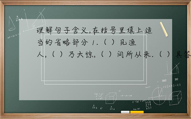 理解句子含义,在括号里填上适当的省略部分 1.（ ）见渔人,（ ）乃大惊,（ ）问所从来.（ ）具答之.（ ）便要还家,（ ）设酒杀鸡作食.2.（ ）问今是何世,（ ）乃不知有汉,无论魏晋.