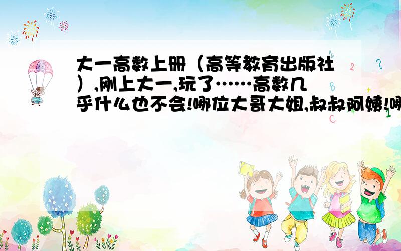 大一高数上册（高等教育出版社）,刚上大一,玩了……高数几乎什么也不会!哪位大哥大姐,叔叔阿姨!哪是重点?常考的?有什么要记的公式?