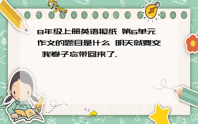 8年级上册英语报纸 第6单元作文的题目是什么 明天就要交 我卷子忘带回来了.