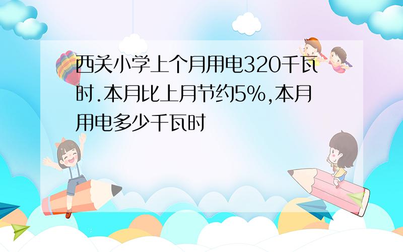 西关小学上个月用电320千瓦时.本月比上月节约5％,本月用电多少千瓦时