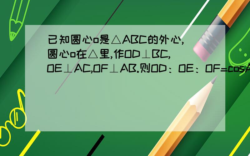 已知圆心o是△ABC的外心,圆心o在△里,作OD⊥BC,OE⊥AC,OF⊥AB.则OD：OE：OF=cosA:cosB:cosC.（图可任意自画）为什么OD：OE：OF=cosA:cosB:cosC?