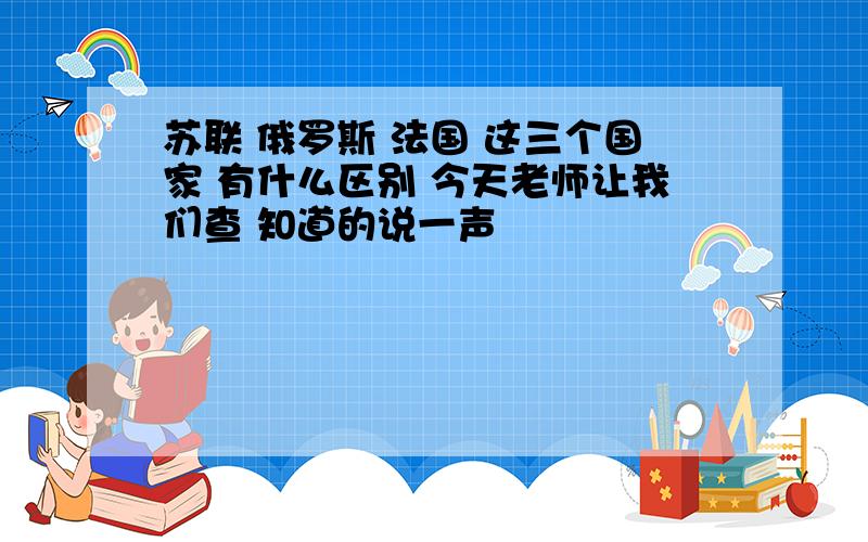 苏联 俄罗斯 法国 这三个国家 有什么区别 今天老师让我们查 知道的说一声