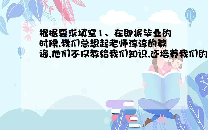 根据要求填空1、在即将毕业的时候,我们总想起老师淳淳的教诲,他们不仅教给我们知识,还培养我们的品德,使我明白了“（ ）”这句名言所说明的道理.2、元旦是我们中国的传统节日,（ ）代