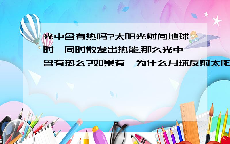 光中含有热吗?太阳光射向地球时,同时散发出热能.那么光中含有热么?如果有,为什么月球反射太阳光却不能传送热能给地球呢?还是说有热能但是我们无法感受到?为什么月球可以吸热？