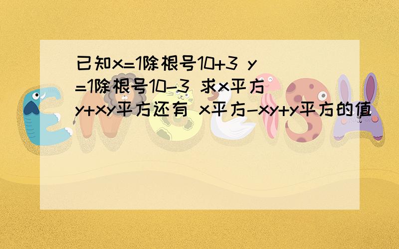 已知x=1除根号10+3 y=1除根号10-3 求x平方y+xy平方还有 x平方-xy+y平方的值