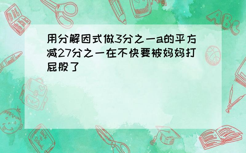 用分解因式做3分之一a的平方减27分之一在不快要被妈妈打屁股了