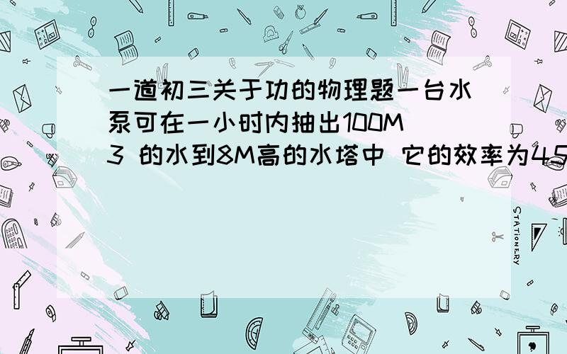 一道初三关于功的物理题一台水泵可在一小时内抽出100M^3 的水到8M高的水塔中 它的效率为45%求需给水泵配套的电动机的功率为多少千瓦