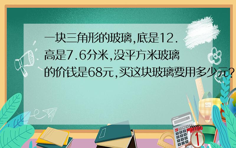 一块三角形的玻璃,底是12.高是7.6分米,没平方米玻璃的价钱是68元,买这块玻璃要用多少元?