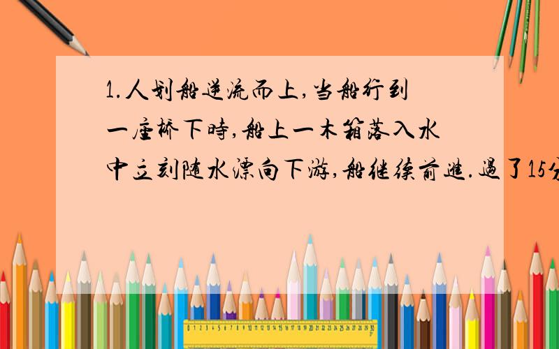 1.人划船逆流而上,当船行到一座桥下时,船上一木箱落入水中立刻随水漂向下游,船继续前进.过了15分钟,船上的人才发现木箱丢了,于是立即返回追赶.求船从返回到追上木箱所花的时间（船对