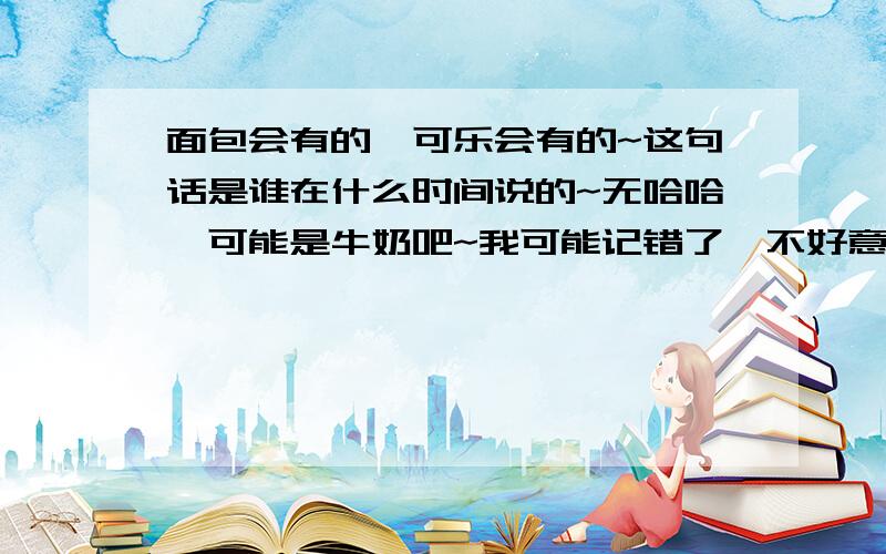 面包会有的,可乐会有的~这句话是谁在什么时间说的~无哈哈,可能是牛奶吧~我可能记错了,不好意思啊~谁知道这句话的典故?