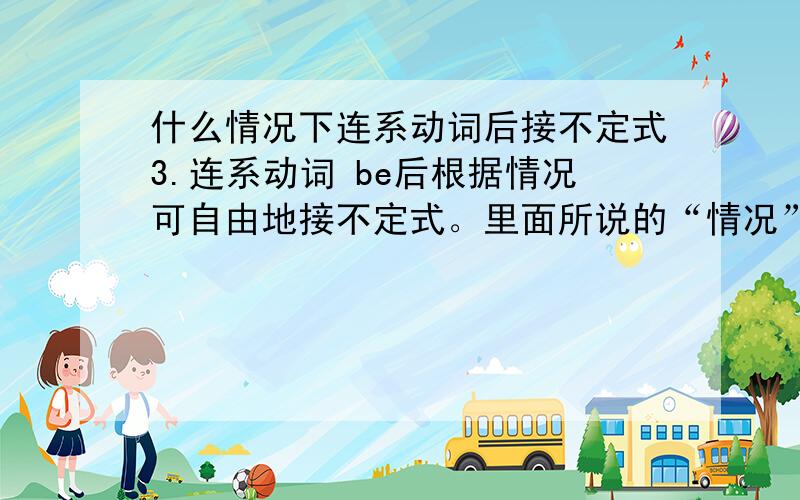 什么情况下连系动词后接不定式3.连系动词 be后根据情况可自由地接不定式。里面所说的“情况”具体指什么情况啊？谢谢你啊