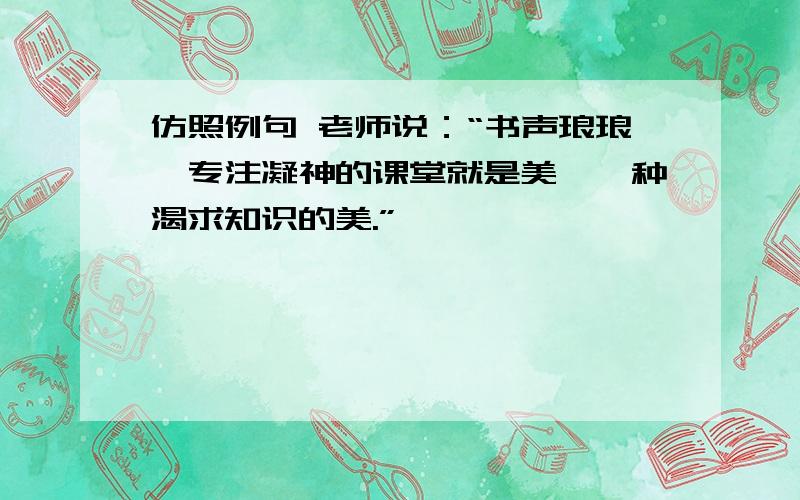 仿照例句 老师说：“书声琅琅,专注凝神的课堂就是美,一种渴求知识的美.”